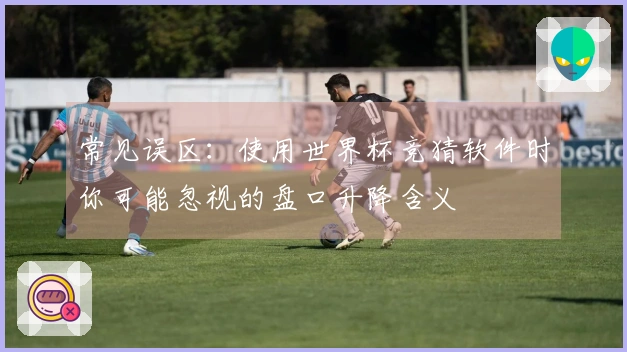 常见误区：使用世界杯竞猜软件时你可能忽视的盘口升降含义